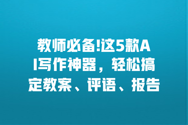 教师必备!这5款AI写作神器，轻松搞定教案、评语、报告