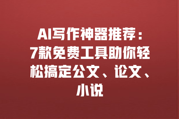 AI写作神器推荐：7款免费工具助你轻松搞定公文、论文、小说