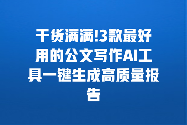 干货满满!3款最好用的公文写作AI工具一键生成高质量报告