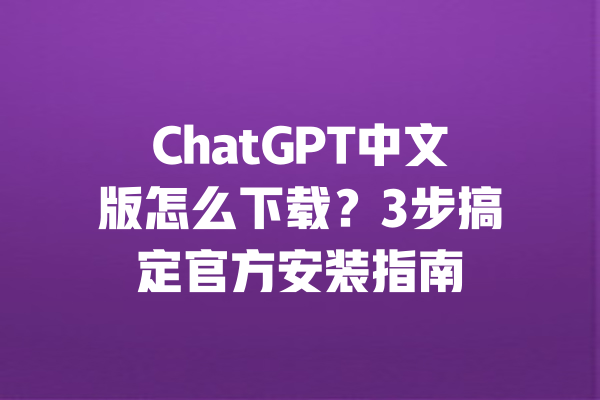 ChatGPT中文版怎么下载？3步搞定官方安装指南