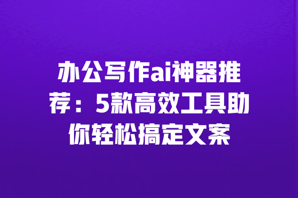 办公写作ai神器推荐：5款高效工具助你轻松搞定文案