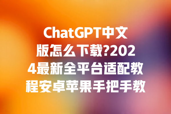 ChatGPT中文版怎么下载?2024最新全平台适配教程安卓苹果手把手教学