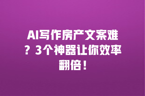AI写作房产文案难？3个神器让你效率翻倍！ 一
