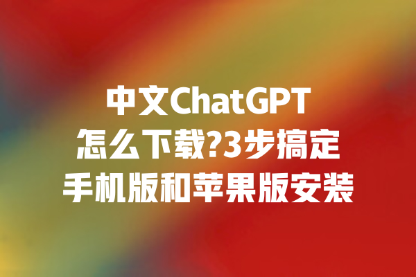 中文ChatGPT怎么下载?3步搞定手机版和苹果版安装