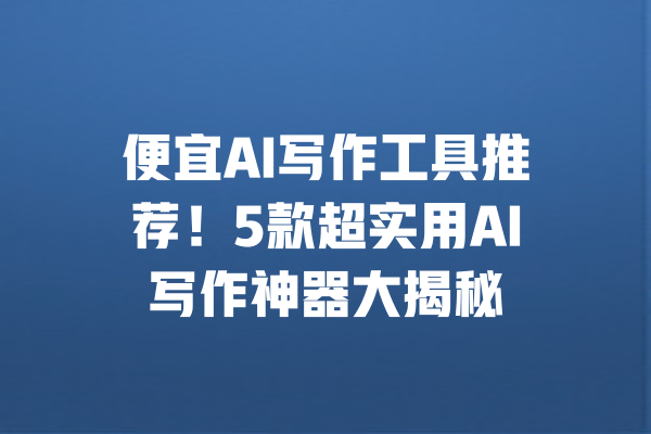 便宜AI写作工具推荐！5款超实用AI写作神器大揭秘 一