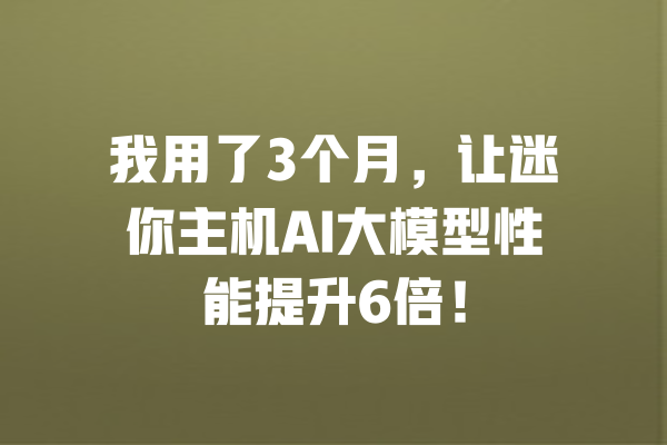 我用了3个月，让迷你主机AI大模型性能提升6倍！  一