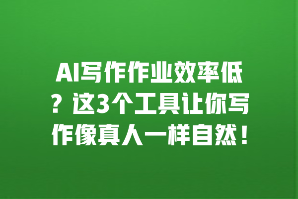 AI写作作业效率低？这3个工具让你写作像真人一样自然！ 一